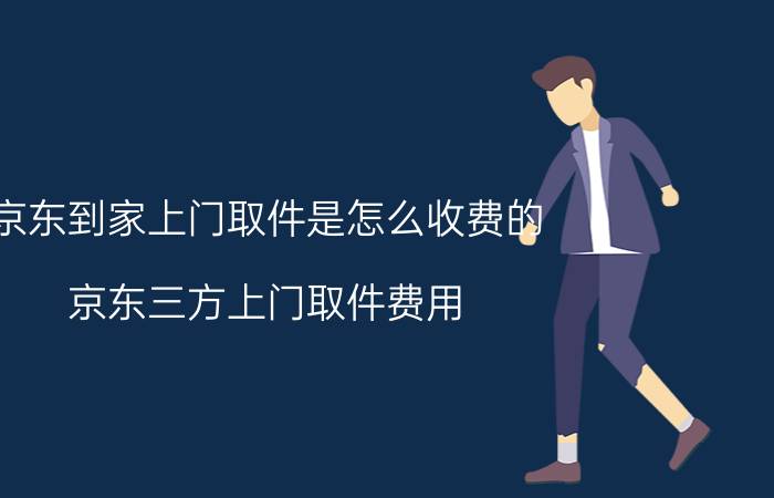 京东到家上门取件是怎么收费的 京东三方上门取件费用？